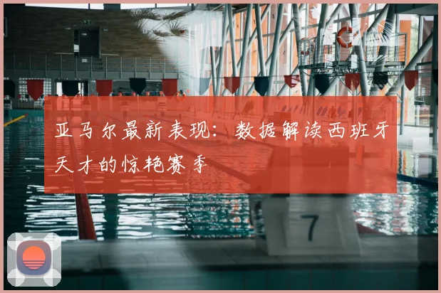 亚马尔最新表现：数据解读西班牙天才的惊艳赛季