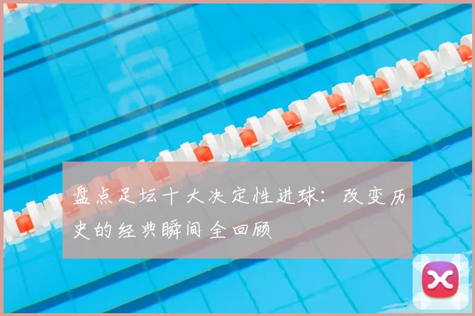 盘点足坛十大决定性进球：改变历史的经典瞬间全回顾