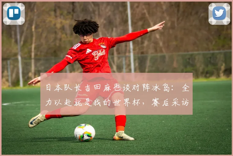 日本队长吉田麻也谈对阵冰岛：全力以赴就是我的世界杯，赛后采访吐露真言