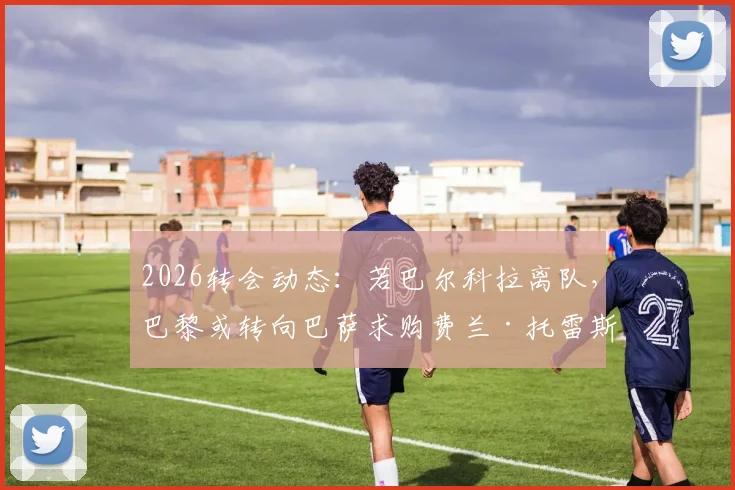 2026转会动态：若巴尔科拉离队，巴黎或转向巴萨求购费兰·托雷斯，锋线重组引关注