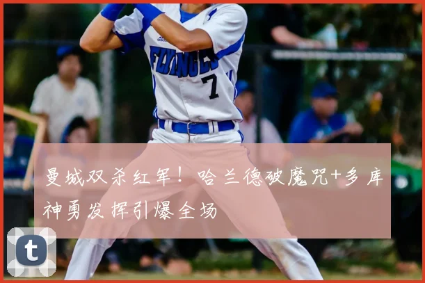 曼城双杀红军！哈兰德破魔咒+多库神勇发挥引爆全场