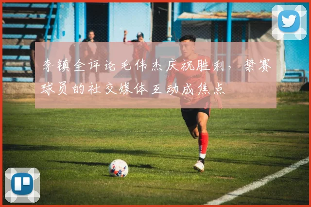李镇全评论毛伟杰庆祝胜利，禁赛球员的社交媒体互动成焦点