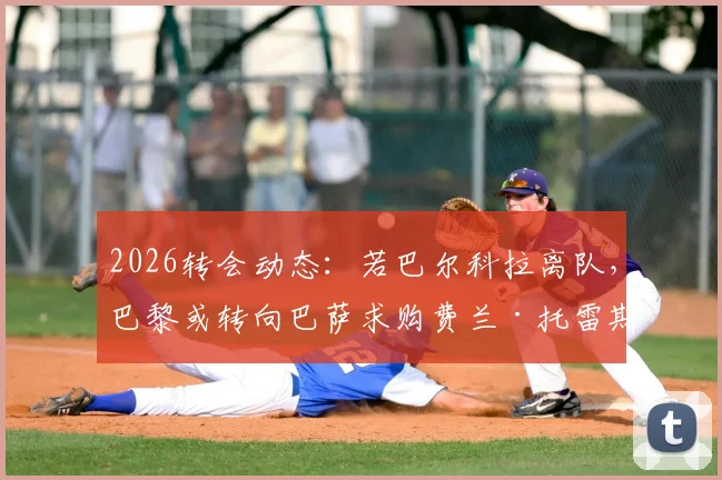 2026转会动态：若巴尔科拉离队，巴黎或转向巴萨求购费兰·托雷斯，锋线重组引关注