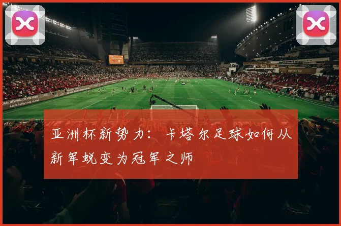 亚洲杯新势力：卡塔尔足球如何从新军蜕变为冠军之师