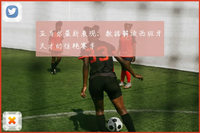 亚马尔最新表现：数据解读西班牙天才的惊艳赛季