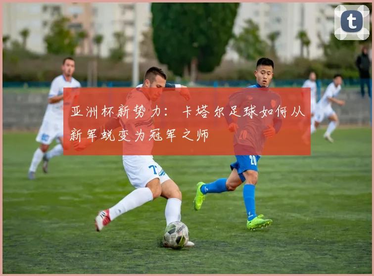 亚洲杯新势力：卡塔尔足球如何从新军蜕变为冠军之师