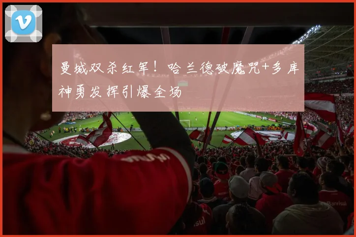 曼城双杀红军！哈兰德破魔咒+多库神勇发挥引爆全场