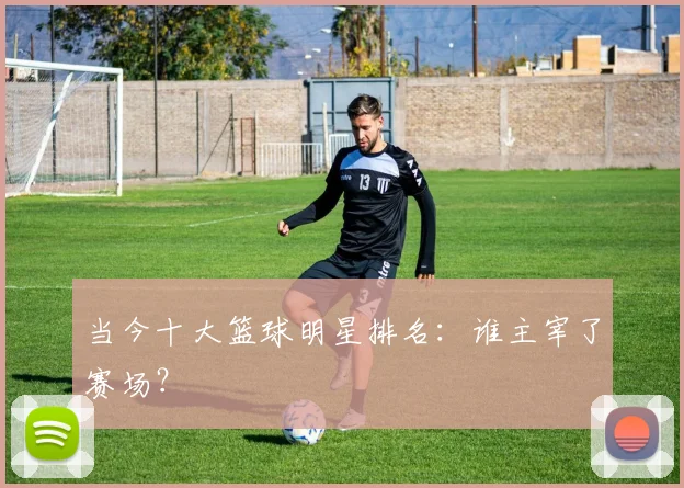 当今十大篮球明星排名：谁主宰了赛场？