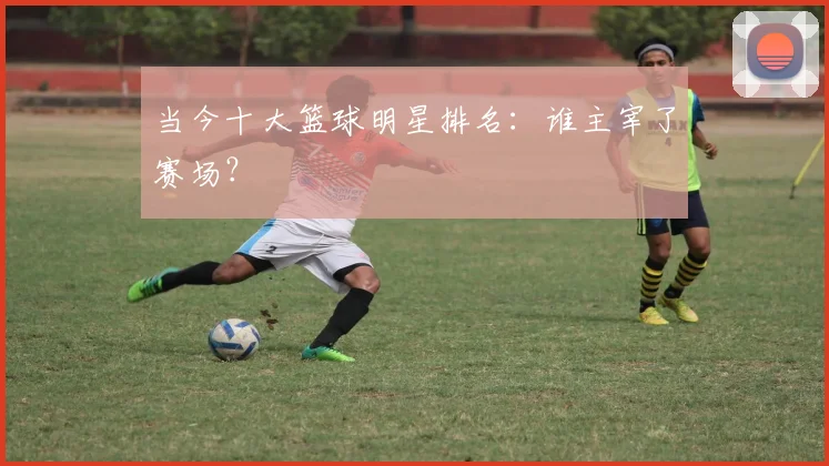 当今十大篮球明星排名：谁主宰了赛场？