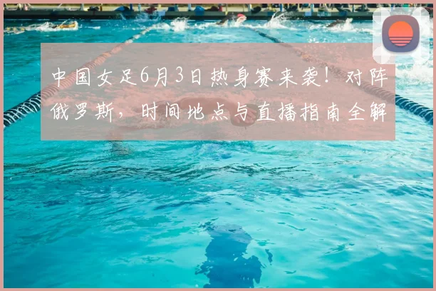 中国女足6月3日热身赛来袭！对阵俄罗斯，时间地点与直播指南全解析