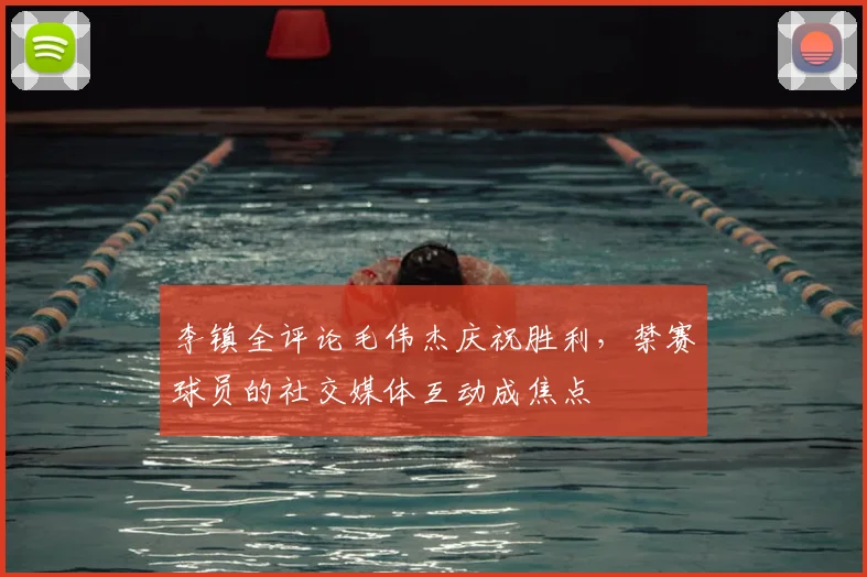 李镇全评论毛伟杰庆祝胜利，禁赛球员的社交媒体互动成焦点