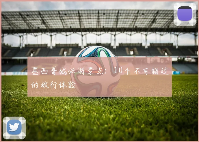 墨西哥城必游景点：10个不可错过的旅行体验
