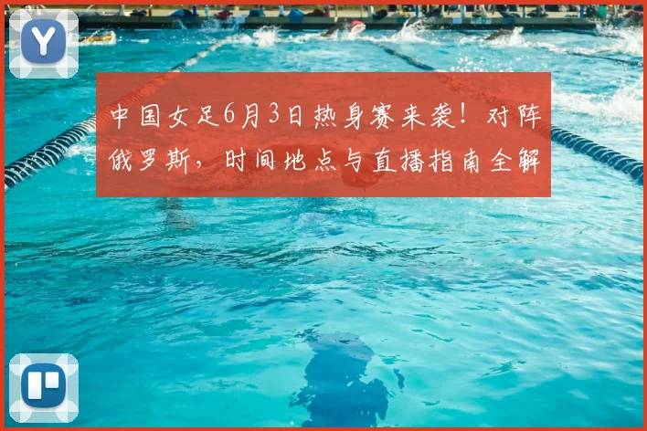 中国女足6月3日热身赛来袭！对阵俄罗斯，时间地点与直播指南全解析